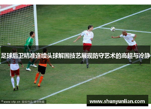 足球后卫精准连续头球解围技艺展现防守艺术的高超与冷静