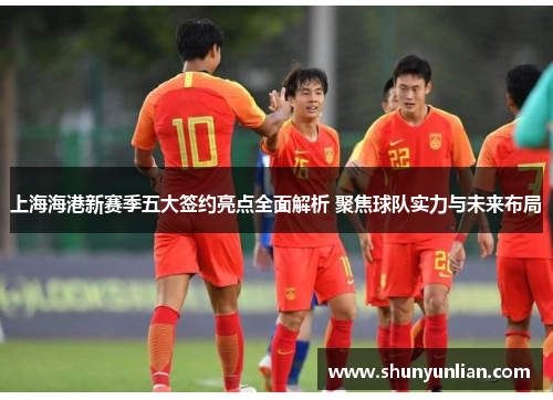 上海海港新赛季五大签约亮点全面解析 聚焦球队实力与未来布局