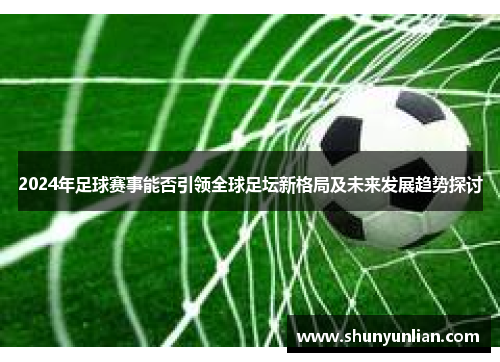 2024年足球赛事能否引领全球足坛新格局及未来发展趋势探讨