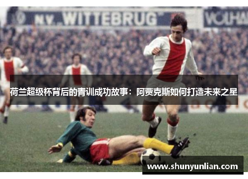 荷兰超级杯背后的青训成功故事：阿贾克斯如何打造未来之星