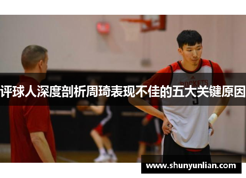 评球人深度剖析周琦表现不佳的五大关键原因 评球人深度剖析周琦表现不佳的五大关键原因