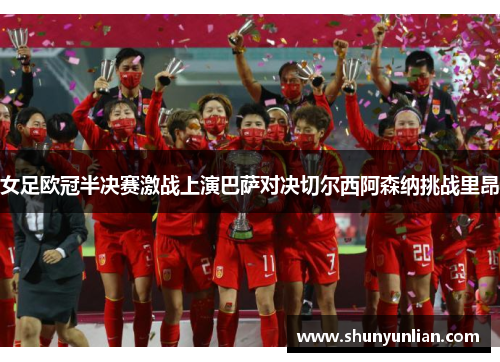 女足欧冠半决赛激战上演巴萨对决切尔西阿森纳挑战里昂