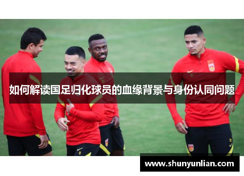 如何解读国足归化球员的血缘背景与身份认同问题