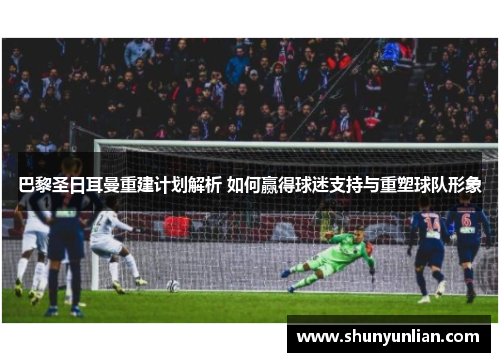 巴黎圣日耳曼重建计划解析 如何赢得球迷支持与重塑球队形象