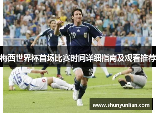 梅西世界杯首场比赛时间详细指南及观看推荐 梅西世界杯首场比赛时间详细指南及观看推荐